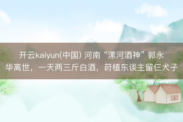 开云kaiyun(中国) 河南 “漯河酒神” 郭永华离世，一天两三斤白酒，莳植东谈主留仨犬子