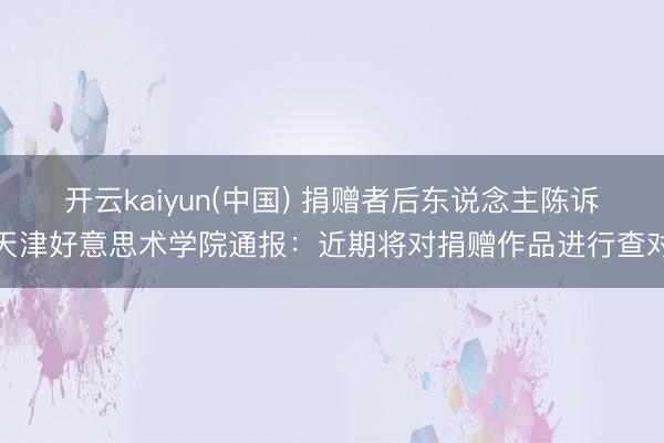 开云kaiyun(中国) 捐赠者后东说念主陈诉天津好意思术学院通报：近期将对捐赠作品进行查对