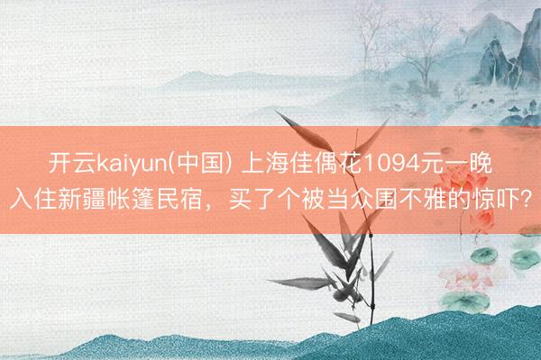 开云kaiyun(中国) 上海佳偶花1094元一晚入住新疆帐篷民宿，买了个被当众围不雅的惊吓？