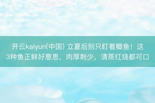 开云kaiyun(中国) 立夏后别只盯着鲫鱼！这3种鱼正鲜好意思，肉厚刺少，清蒸红烧都可口