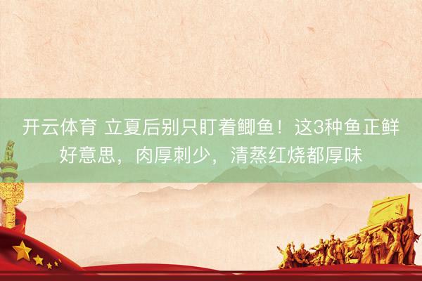 开云体育 立夏后别只盯着鲫鱼！这3种鱼正鲜好意思，肉厚刺少，清蒸红烧都厚味