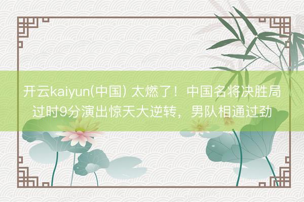 开云kaiyun(中国) 太燃了！中国名将决胜局过时9分演出惊天大逆转，男队相通过劲