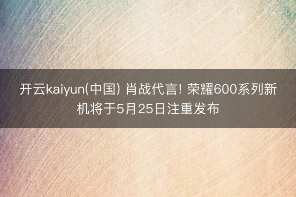 开云kaiyun(中国) 肖战代言! 荣耀600系列新机将于5月25日注重发布