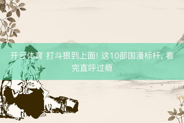 开云体育 打斗狠到上面! 这10部国漫标杆， 看完直呼过瘾