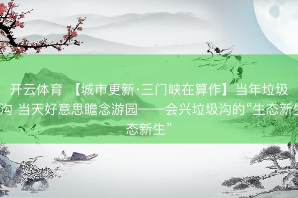 开云体育 【城市更新·三门峡在算作】当年垃圾荒沟 当天好意思瞻念游园——会兴垃圾沟的“生态新生”