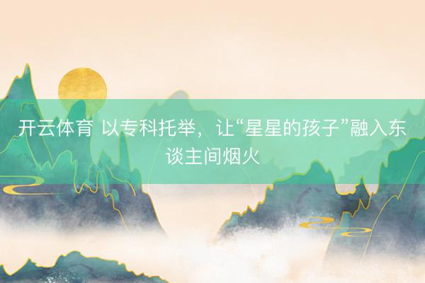 开云体育 以专科托举，让“星星的孩子”融入东谈主间烟火