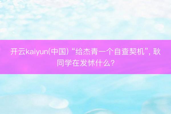 开云kaiyun(中国) “给杰青一个自查契机”， 耿同学在发怵什么?