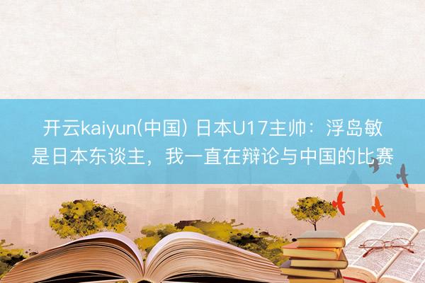开云kaiyun(中国) 日本U17主帅：浮岛敏是日本东谈主，我一直在辩论与中国的比赛