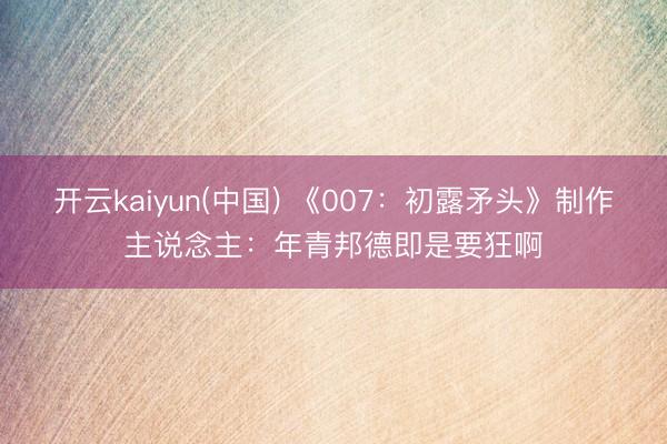 开云kaiyun(中国) 《007：初露矛头》制作主说念主：年青邦德即是要狂啊