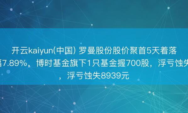 开云kaiyun(中国) 罗曼股份股价聚首5天着落累计跌幅7.89%，博时基金旗下1只基金握700股，浮亏蚀失8939元
