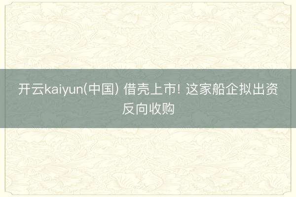 开云kaiyun(中国) 借壳上市! 这家船企拟出资反向收购