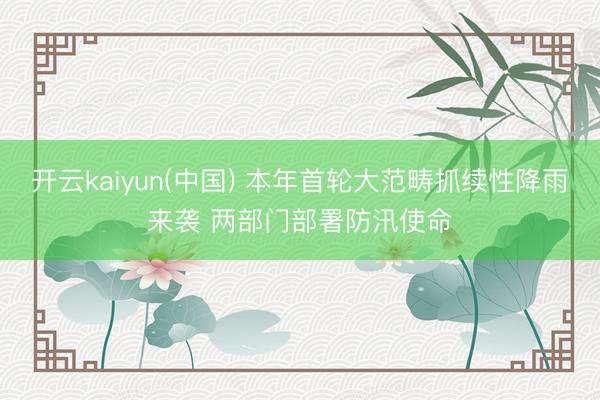 开云kaiyun(中国) 本年首轮大范畴抓续性降雨来袭 两部门部署防汛使命