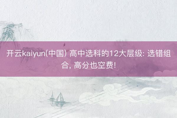 开云kaiyun(中国) 高中选科的12大层级: 选错组合， 高分也空费!