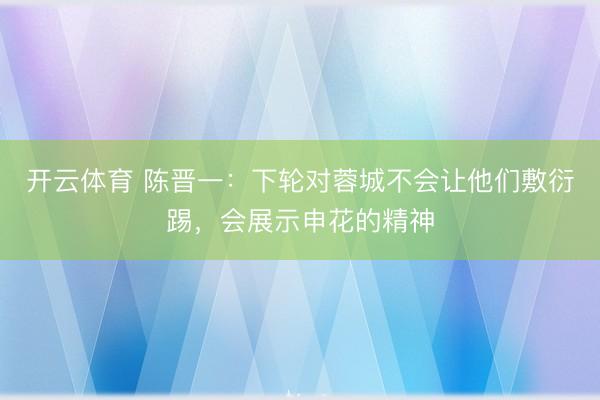 开云体育 陈晋一：下轮对蓉城不会让他们敷衍踢，会展示申花的精神