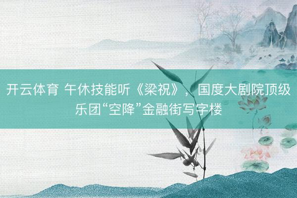 开云体育 午休技能听《梁祝》，国度大剧院顶级乐团“空降”金融街写字楼