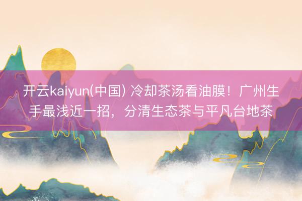 开云kaiyun(中国) 冷却茶汤看油膜！广州生手最浅近一招，分清生态茶与平凡台地茶