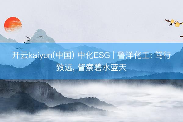 开云kaiyun(中国) 中化ESG | 鲁洋化工: 笃行致远, 督察碧水蓝天