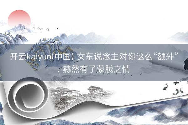 开云kaiyun(中国) 女东说念主对你这么“额外”， 赫然有了蒙胧之情