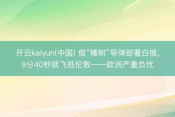 开云kaiyun(中国) 俄“榛树”导弹部署白俄，9分40秒就飞抵伦敦——欧洲严重负忧