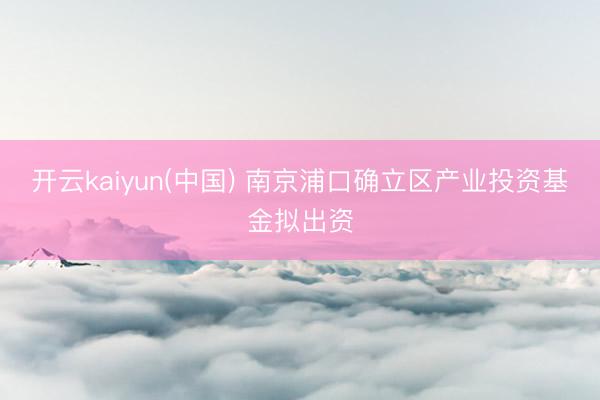 开云kaiyun(中国) 南京浦口确立区产业投资基金拟出资