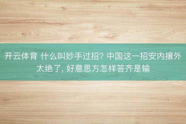 开云体育 什么叫妙手过招? 中国这一招安内攘外太绝了， 好意思方怎样答齐是输