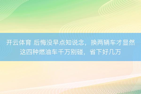 开云体育 后悔没早点知说念，换两辆车才显然这四种燃油车千万别碰，省下好几万