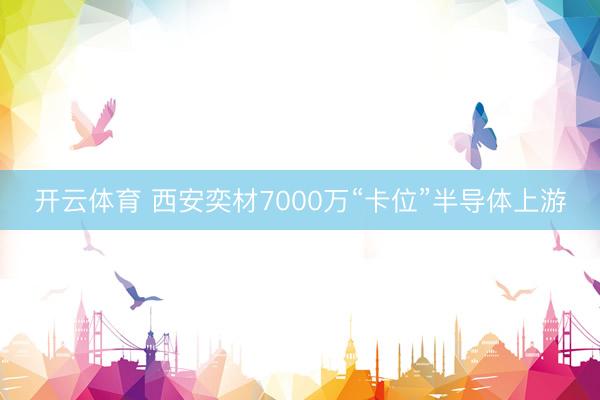 开云体育 西安奕材7000万“卡位”半导体上游