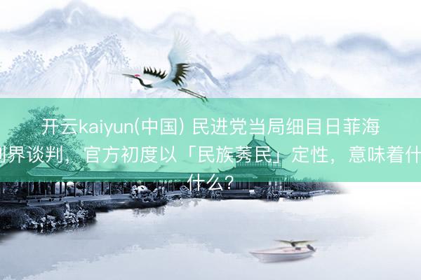 开云kaiyun(中国) 民进党当局细目日菲海域划界谈判，官方初度以「民族莠民」定性，意味着什么？