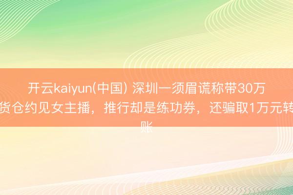 开云kaiyun(中国) 深圳一须眉谎称带30万元货仓约见女主播，推行却是练功券，还骗取1万元转账