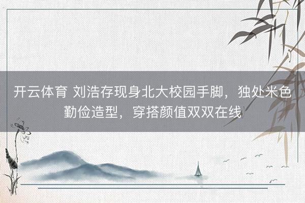 开云体育 刘浩存现身北大校园手脚，独处米色勤俭造型，穿搭颜值双双在线