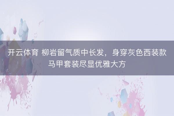 开云体育 柳岩留气质中长发，身穿灰色西装款马甲套装尽显优雅大方