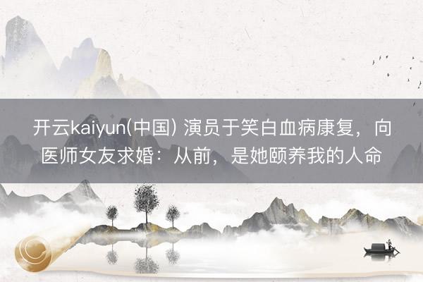 开云kaiyun(中国) 演员于笑白血病康复，向医师女友求婚：从前，是她颐养我的人命
