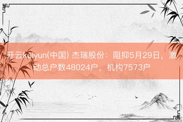 开云kaiyun(中国) 杰瑞股份：阻抑5月29日，激动总户数48024户，机构7573户