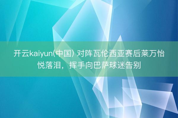 开云kaiyun(中国) 对阵瓦伦西亚赛后莱万怡悦落泪，挥手向巴