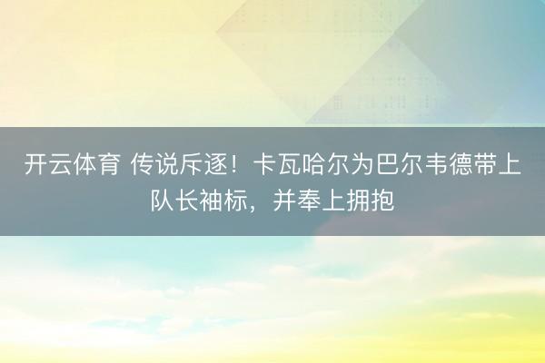 开云体育 传说斥逐！卡瓦哈尔为巴尔韦德带上队长袖标，并奉上拥抱