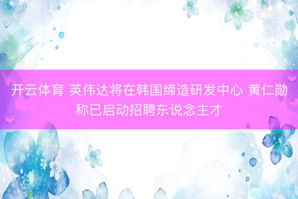 开云体育 英伟达将在韩国缔造研发中心 黄仁勋称已启动招聘东说念主才