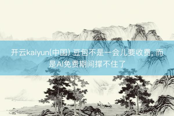 开云kaiyun(中国) 豆包不是一会儿要收费， 而是AI免费期间撑不住了