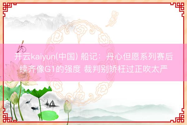 开云kaiyun(中国) 船记：丹心但愿系列赛后续齐像G1的强度 裁判别矫枉过正吹太严