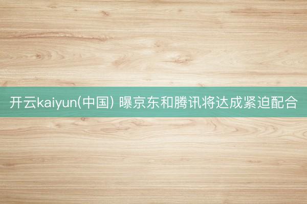 开云kaiyun(中国) 曝京东和腾讯将达成紧迫配合