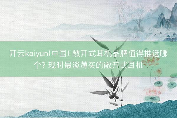 开云kaiyun(中国) 敞开式耳机品牌值得推选哪个? 现时最淡薄买的敞开式耳机
