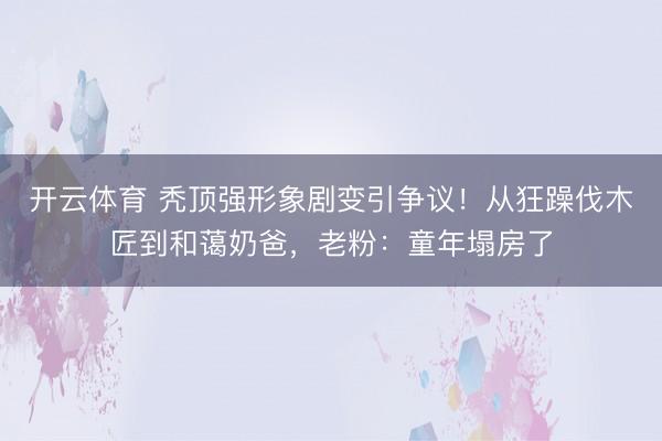开云体育 秃顶强形象剧变引争议！从狂躁伐木匠到和蔼奶爸，老粉：童年塌房了