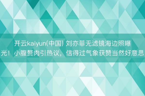 开云kaiyun(中国) 刘亦菲无滤镜海边照曝光！小腹赘肉引热议，信得过气象获赞当然好意思