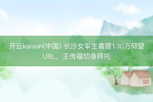 开云kaiyun(中国) 长沙女车主喜提130万仰望U8L，王传福切身拜托