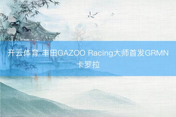 开云体育 丰田GAZOO Racing大师首发GRMN卡罗拉