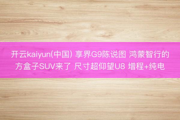 开云kaiyun(中国) 享界G9陈说图 鸿蒙智行的方盒子SUV来了 尺寸超仰望U8 增程+纯电