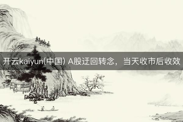 开云kaiyun(中国) A股迂回转念，当天收市后收效
