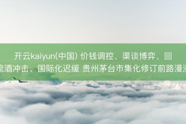 开云kaiyun(中国) 价钱调控、渠谈博弈、回流酒冲击、国际化迟缓 贵州茅台市集化修订前路漫漫