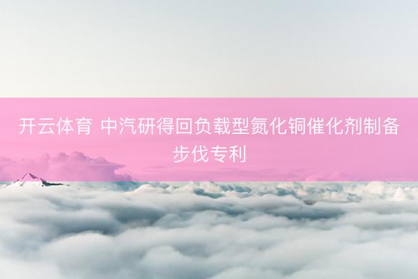 开云体育 中汽研得回负载型氮化铜催化剂制备步伐专利