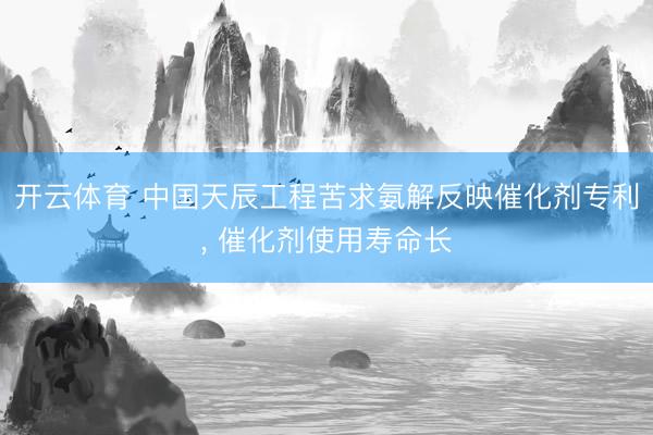 开云体育 中国天辰工程苦求氨解反映催化剂专利， 催化剂使用寿命长