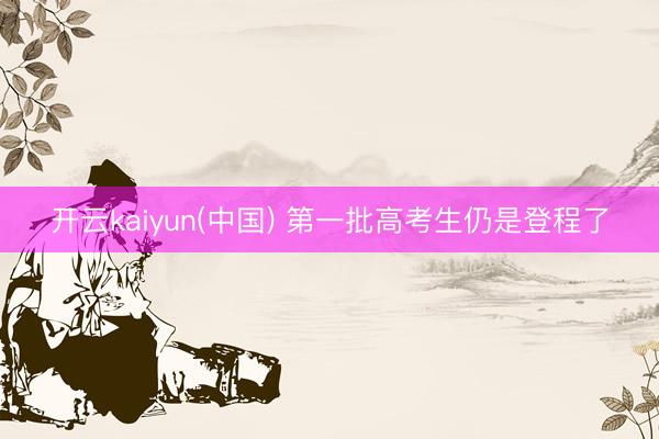 开云kaiyun(中国) 第一批高考生仍是登程了